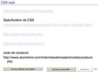 CSS auto
http://www.elzedo.com/?page=css
Spécification de CSS
http://dicolive.media-box.net/docCSS/css.php?orderByType=1
http://www.w3schools.com/

http://css.alsacreations.com/
code de couleurs
http://www.docmemo.com/internetwebmasters/codescouleurs.
php
Voir les attributs de la balise

Ecrire du code Html

Sauvegarder html

113

 