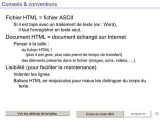 Conseils & conventions
Fichier HTML = fichier ASCII
Si il est tapé avec un traitement de texte (ex : Word),
il faut l'enregistrer en texte seul.

Document HTML = document échangé sur Internet
Penser à la taille :
du fichier HTML !
(plus il est gros, plus cela prend de temps de transfert)
des éléments présents dans le fichier (images, sons, vidéos, …)

Lisibilité (pour faciliter la maintenance)
Indenter les lignes
Balises HTML en majuscules pour mieux les distinguer du corps du
texte.

Voir les attributs de la balise

Ecrire du code Html

Sauvegarder html

12

 
