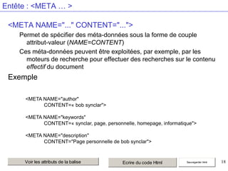 Entête : <META … >
<META NAME="..." CONTENT="...">
Permet de spécifier des méta-données sous la forme de couple
attribut-valeur (NAME=CONTENT)
Ces méta-données peuvent être exploitées, par exemple, par les
moteurs de recherche pour effectuer des recherches sur le contenu
effectif du document

Exemple
<META NAME="author"
CONTENT=« bob synclar">
<META NAME="keywords"
CONTENT=« synclar, page, personnelle, homepage, informatique">
<META NAME="description"
CONTENT="Page personnelle de bob synclar">

Voir les attributs de la balise

Ecrire du code Html

Sauvegarder html

18

 