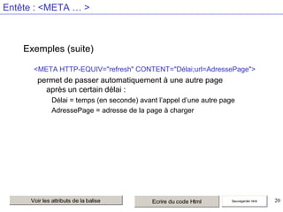 Entête : <META … >

Exemples (suite)
<META HTTP-EQUIV="refresh" CONTENT="Délai;url=AdressePage">

permet de passer automatiquement à une autre page
après un certain délai :
Délai = temps (en seconde) avant l’appel d’une autre page
AdressePage = adresse de la page à charger

Voir les attributs de la balise

Ecrire du code Html

Sauvegarder html

20

 