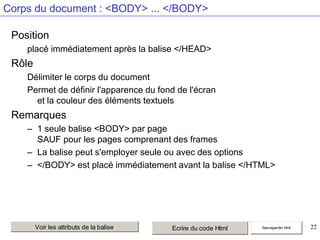 Corps du document : <BODY> ... </BODY>
Position
placé immédiatement après la balise </HEAD>

Rôle
Délimiter le corps du document
Permet de définir l'apparence du fond de l'écran
et la couleur des éléments textuels

Remarques
– 1 seule balise <BODY> par page
SAUF pour les pages comprenant des frames
– La balise peut s'employer seule ou avec des options
– </BODY> est placé immédiatement avant la balise </HTML>

Voir les attributs de la balise

Ecrire du code Html

Sauvegarder html

22

 