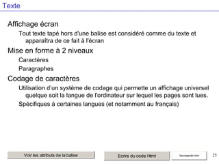 Texte
Affichage écran
Tout texte tapé hors d'une balise est considéré comme du texte et
apparaîtra de ce fait à l'écran

Mise en forme à 2 niveaux
Caractères
Paragraphes

Codage de caractères
Utilisation d’un système de codage qui permette un affichage universel
quelque soit la langue de l'ordinateur sur lequel les pages sont lues.
Spécifiques à certaines langues (et notamment au français)

Voir les attributs de la balise

Ecrire du code Html

Sauvegarder html

25

 