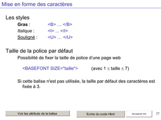 Mise en forme des caractères
Les styles
Gras :
Italique :
Souligné :

<B> … </B>
<I> ... </I>
<U> … </U>

Taille de la police par défaut
Possibilité de fixer la taille de police d’une page web

<BASEFONT SIZE="taille">

(avec 1

taille

7)

Si cette balise n'est pas utilisée, la taille par défaut des caractères est
fixée à 3.

Voir les attributs de la balise

Ecrire du code Html

Sauvegarder html

27

 