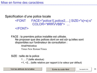 Mise en forme des caractères

Spécification d’une police locale
<FONT
FACE="police1[,police2,…] SIZE="s|+s|-s"
COLOR="#RRVVBB"> ...
</FONT>
FACE : la première police installée est utilisée.
Ne proposer que des polices dont on est sûr qu'elles sont
disponibles sur l'ordinateur de consultation :
Arial/Helvetica
Times New Roman/Times

SIZE : taille de la police
1 … 7 (taille absolue)
+1, +2... (taille relative par rapport à la valeur par défaut)
Voir les attributs de la balise

Ecrire du code Html

Sauvegarder html

28

 