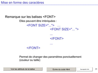 Mise en forme des caractères

Remarque sur les balises <FONT>
Elles peuvent être imbriquées :

<FONT SIZE="..."> …
<FONT SIZE="... ">
...
</FONT>
...
</FONT>
Permet de changer des paramètres ponctuellement
(couleur ou taille)

Voir les attributs de la balise

Ecrire du code Html

Sauvegarder html

29

 