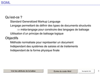 SGML

Qu’est-ce ?
Standard Generalized Markup Language
Langage permettant de définir des types de documents structurés
méta-langage pour construire des langages de balisage
Utilisation d’un principe de balisage logique

Objectifs
Méthode normalisée pour représenter un document
Indépendant des systèmes de saisies et de traitements
Indépendant de la forme physique finale

Voir les attributs de la balise

Ecrire du code Html

Sauvegarder html

3

 