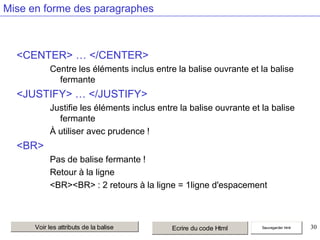 Mise en forme des paragraphes

<CENTER> … </CENTER>
Centre les éléments inclus entre la balise ouvrante et la balise
fermante

<JUSTIFY> … </JUSTIFY>
Justifie les éléments inclus entre la balise ouvrante et la balise
fermante
À utiliser avec prudence !

<BR>
Pas de balise fermante !
Retour à la ligne
<BR><BR> : 2 retours à la ligne = 1ligne d'espacement

Voir les attributs de la balise

Ecrire du code Html

Sauvegarder html

30

 