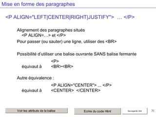 Mise en forme des paragraphes
<P ALIGN="LEFT|CENTER|RIGHT|JUSTIFY"> … </P>
Alignement des paragraphes situés
<P ALIGN=…> et </P>
Pour passer (ou sauter) une ligne, utiliser des <BR>
Possibilité d’utiliser une balise ouvrante SANS balise fermante

équivaut à

<P>
<BR><BR>

Autre équivalence :

équivaut à

<P ALIGN="CENTER"> ... </P>
<CENTER> </CENTER>

Voir les attributs de la balise

Ecrire du code Html

Sauvegarder html

31

 