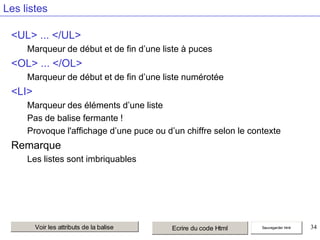 Les listes
<UL> ... </UL>
Marqueur de début et de fin d’une liste à puces

<OL> ... </OL>
Marqueur de début et de fin d’une liste numérotée

<LI>
Marqueur des éléments d’une liste
Pas de balise fermante !
Provoque l'affichage d’une puce ou d’un chiffre selon le contexte

Remarque
Les listes sont imbriquables

Voir les attributs de la balise

Ecrire du code Html

Sauvegarder html

34

 