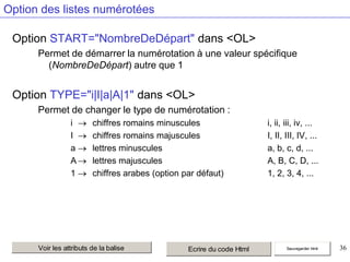 Option des listes numérotées
Option START="NombreDeDépart" dans <OL>
Permet de démarrer la numérotation à une valeur spécifique
(NombreDeDépart) autre que 1

Option TYPE="i|I|a|A|1" dans <OL>
Permet de changer le type de numérotation :
i
I
a
A
1

chiffres romains minuscules
chiffres romains majuscules
lettres minuscules
lettres majuscules
chiffres arabes (option par défaut)

Voir les attributs de la balise

Ecrire du code Html

i, ii, iii, iv, ...
I, II, III, IV, ...
a, b, c, d, ...
A, B, C, D, ...
1, 2, 3, 4, ...

Sauvegarder html

36

 