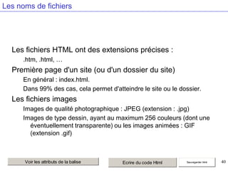 Les noms de fichiers

Les fichiers HTML ont des extensions précises :
.htm, .html, …

Première page d'un site (ou d'un dossier du site)
En général : index.html.
Dans 99% des cas, cela permet d'atteindre le site ou le dossier.

Les fichiers images
Images de qualité photographique : JPEG (extension : .jpg)
Images de type dessin, ayant au maximum 256 couleurs (dont une
éventuellement transparente) ou les images animées : GIF
(extension .gif)

Voir les attributs de la balise

Ecrire du code Html

Sauvegarder html

40

 