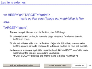 Les liens externes

<A HREF="url" TARGET="cadre">
texte ou lien vers l'image qui matérialise le lien
</A>
TARGET="cadre"
Permet de spécifier un nom de fenêtre pour l'affichage.
Si cette option est omise, la nouvelle page remplace l'ancienne dans la
fenêtre en cours.
Si elle est utilisée, si le nom de fenêtre n'a jamais été utilisé, une nouvelle
fenêtre s'ouvre, sinon le contenu de la fenêtre portant ce nom est modifié.
Le lien aura la couleur spécifiée dans l'option LINK du BODY, sauf si le texte
matérialisant le lien est inclus dans une balise
<FONT COLOR> (incluse elle-même dans la balise <A HREF>).

Voir les attributs de la balise

Ecrire du code Html

Sauvegarder html

44

 