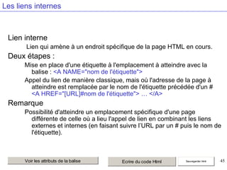 Les liens internes

Lien interne
Lien qui amène à un endroit spécifique de la page HTML en cours.

Deux étapes :
Mise en place d'une étiquette à l'emplacement à atteindre avec la
balise : <A NAME="nom de l'étiquette">
Appel du lien de manière classique, mais où l'adresse de la page à
atteindre est remplacée par le nom de l'étiquette précédée d'un #
<A HREF="[URL]#nom de l'étiquette"> … </A>

Remarque
Possibilité d'atteindre un emplacement spécifique d'une page
différente de celle où a lieu l'appel de lien en combinant les liens
externes et internes (en faisant suivre l’URL par un # puis le nom de
l'étiquette).

Voir les attributs de la balise

Ecrire du code Html

Sauvegarder html

45

 