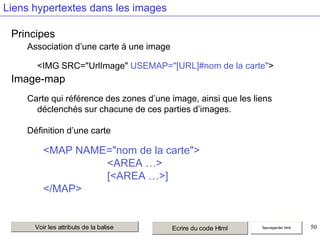 Liens hypertextes dans les images
Principes
Association d’une carte à une image
<IMG SRC="UrlImage" USEMAP="[URL]#nom de la carte">

Image-map
Carte qui référence des zones d’une image, ainsi que les liens
déclenchés sur chacune de ces parties d’images.
Définition d’une carte

<MAP NAME="nom de la carte">
<AREA …>
[<AREA …>]
</MAP>

Voir les attributs de la balise

Ecrire du code Html

Sauvegarder html

50

 
