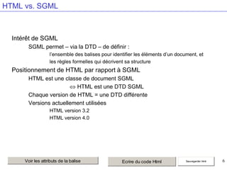 HTML vs. SGML

Intérêt de SGML
SGML permet – via la DTD – de définir :
l’ensemble des balises pour identifier les éléments d’un document, et
les règles formelles qui décrivent sa structure

Positionnement de HTML par rapport à SGML
HTML est une classe de document SGML
HTML est une DTD SGML
Chaque version de HTML = une DTD différente
Versions actuellement utilisées
HTML version 3.2
HTML version 4.0

Voir les attributs de la balise

Ecrire du code Html

Sauvegarder html

6

 