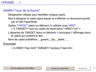 <FRAME … >
NAME="nom de la frame"
Désignation utilisée pour identifier chaque cadre.
Sert à désigner le cadre dans lequel va s’afficher un document pointé
par un lien hypertexte.
Option TARGET (dans un élément A) utilisée avec HREF.
< A TARGET="nom du cadre de destination" HREF="url" >
L’absence de TARGET dans un élément A provoque l ’affichage dans
le cadre qui contient le lien.
Nom de cadre prédéfinis : _parent, _top, _blank, ...

Exemple
< A HREF="lien.html" TARGET="contenu">lien</A>

Voir les attributs de la balise

Ecrire du code Html

Sauvegarder html

71

 