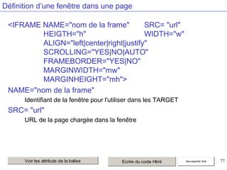 Définition d’une fenêtre dans une page
<IFRAME NAME="nom de la frame"
SRC= "url"
HEIGTH="h"
WIDTH="w"
ALIGN="left|center|right|justify"
SCROLLING="YES|NO|AUTO"
FRAMEBORDER="YES|NO"
MARGINWIDTH="mw"
MARGINHEIGHT="mh">
NAME="nom de la frame"
Identifiant de la fenêtre pour l'utiliser dans les TARGET

SRC= "url"
URL de la page chargée dans la fenêtre

Voir les attributs de la balise

Ecrire du code Html

Sauvegarder html

77

 