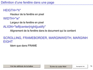 Définition d’une fenêtre dans une page
HEIGTH="h"
Hauteur de la fenêtre en pixel

WIDTH="w"
Largeur de la fenêtre en pixel

ALIGN="left|center|right|justify"
Alignement de la fenêtre dans le document qui la contient

SCROLLING, FRAMEBORDER, MARGINWIDTH, MARGINH
EIGHT
Idem que dans FRAME

Voir les attributs de la balise

Ecrire du code Html

Sauvegarder html

78

 