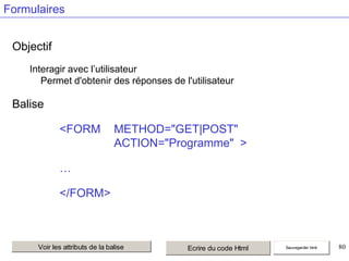 Formulaires
Objectif
Interagir avec l’utilisateur
Permet d'obtenir des réponses de l'utilisateur

Balise
<FORM

METHOD="GET|POST"
ACTION="Programme" >

…

</FORM>

Voir les attributs de la balise

Ecrire du code Html

Sauvegarder html

80

 