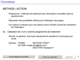 Formulaires
METHOD / ACTION
Programme = méthode de traitement des informations recueillies dans le
questionnaire.
Dépendant des possibilités offertes par l'hébergeur des pages.
Les valeurs à indiquer pour ces options sont à remplir suivant les indications
de l'hébergeur.

ex : Utilisation de mailto comme programme de traitement
Permet, en général, d’envoyer directement le résultat d'un formulaire par
email.
Syntaxe : <FORM
METHOD="POST"
ACTION="mailto:toto@toto.com"
ENCTYPE="text/plain">

Voir les attributs de la balise

Ecrire du code Html

Sauvegarder html

81

 
