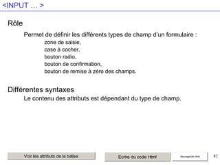<INPUT … >
Rôle
Permet de définir les différents types de champ d’un formulaire :
zone de saisie,
case à cocher,
bouton radio,
bouton de confirmation,
bouton de remise à zéro des champs.

Différentes syntaxes
Le contenu des attributs est dépendant du type de champ.

Voir les attributs de la balise

Ecrire du code Html

Sauvegarder html

82

 