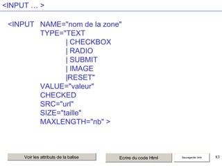 <INPUT … >
<INPUT NAME="nom de la zone"
TYPE="TEXT
| CHECKBOX
| RADIO
| SUBMIT
| IMAGE
|RESET"
VALUE="valeur"
CHECKED
SRC="url"
SIZE="taille"
MAXLENGTH="nb" >

Voir les attributs de la balise

Ecrire du code Html

Sauvegarder html

83

 