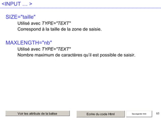 <INPUT … >
SIZE="taille"
Utilisé avec TYPE="TEXT"
Correspond à la taille de la zone de saisie.

MAXLENGTH="nb"
Utilisé avec TYPE="TEXT"
Nombre maximum de caractères qu’il est possible de saisir.

Voir les attributs de la balise

Ecrire du code Html

Sauvegarder html

85

 