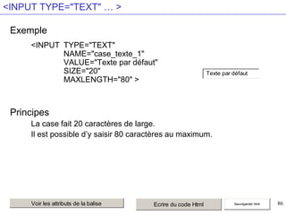 <INPUT TYPE="TEXT" … >
Exemple
<INPUT TYPE="TEXT"
NAME="case_texte_1"
VALUE="Texte par défaut"
SIZE="20"
MAXLENGTH="80" >

Texte par défaut

Principes
La case fait 20 caractères de large.
Il est possible d’y saisir 80 caractères au maximum.

Voir les attributs de la balise

Ecrire du code Html

Sauvegarder html

86

 