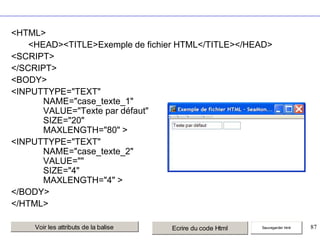 <HTML>
<HEAD><TITLE>Exemple de fichier HTML</TITLE></HEAD>
<SCRIPT>
</SCRIPT>
<BODY>
<INPUTTYPE="TEXT"
NAME="case_texte_1"
VALUE="Texte par défaut"
SIZE="20"
MAXLENGTH="80" >
<INPUTTYPE="TEXT"
NAME="case_texte_2"
VALUE=""
SIZE="4"
MAXLENGTH="4" >
</BODY>
</HTML>
Voir les attributs de la balise

Ecrire du code Html

Sauvegarder html

87

 