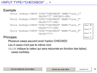 <INPUT TYPE="CHECKBOX" … >
Exemple
Choix 1&nbsp;<INPUT TYPE="CHECKBOX" NAME="case_1"
VALUE="1" CHECKED><BR>
Choix 2&nbsp;<INPUT TYPE="CHECKBOX" NAME="case_2"
VALUE="1"><BR>
Choix 3&nbsp;<INPUT TYPE="CHECKBOX" NAME="case_3"
VALUE="1"><BR>
Choix 4&nbsp;<INPUT TYPE="CHECKBOX" NAME="case_4"
VALUE="1">

Principes
Plusieurs cases peuvent avoir l'option CHECKED
Les 4 cases n'ont pas le même nom
VALUE indique la valeur qui sera retournée en fonction des la(les)
cases cochées.

Voir les attributs de la balise

Ecrire du code Html

Sauvegarder html

88

 