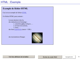 HTML : Exemple
Exemple de fichier HTML
Ceci est un exemple de fichier HTML
Un fichier HTML peut contenir :

le texte destiné à être lu;
des indications de formatage :
1. caractères gras, italiques, …
2. niveaux de sections,
3. listes, …
des liens hypertextes (ancre + URL)

des incrustations d'images

Voir les attributs de la balise

Ecrire du code Html

Sauvegarder html

9

 