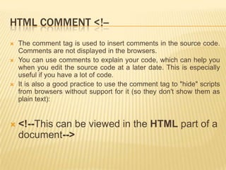 HTML COMMENT <!-







The comment tag is used to insert comments in the source code.
Comments are not displayed in the browsers.
You can use comments to explain your code, which can help you
when you edit the source code at a later date. This is especially
useful if you have a lot of code.
It is also a good practice to use the comment tag to "hide" scripts
from browsers without support for it (so they don't show them as
plain text):

<!--This can be viewed in the HTML part of a
document-->

 
