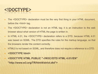 <!DOCTYPE>


The <!DOCTYPE> declaration must be the very first thing in your HTML document,
before the <html> tag.



The <!DOCTYPE> declaration is not an HTML tag; it is an instruction to the web
browser about what version of HTML the page is written in.



In HTML 4.01, the <!DOCTYPE> declaration refers to a DTD, because HTML 4.01
was based on SGML. The DTD specifies the rules for the markup language, so that

the browsers render the content correctly.


HTML5 is not based on SGML, and therefore does not require a reference to a DTD.



<!DOCTYPE html>



<!DOCTYPE HTML PUBLIC "-//W3C//DTD HTML 4.01//EN"
"http://www.w3.org/TR/html4/strict.dtd">

 