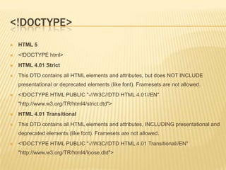 <!DOCTYPE>


HTML 5



<!DOCTYPE html>



HTML 4.01 Strict



This DTD contains all HTML elements and attributes, but does NOT INCLUDE
presentational or deprecated elements (like font). Framesets are not allowed.



<!DOCTYPE HTML PUBLIC "-//W3C//DTD HTML 4.01//EN"
"http://www.w3.org/TR/html4/strict.dtd">



HTML 4.01 Transitional



This DTD contains all HTML elements and attributes, INCLUDING presentational and
deprecated elements (like font). Framesets are not allowed.



<!DOCTYPE HTML PUBLIC "-//W3C//DTD HTML 4.01 Transitional//EN"
"http://www.w3.org/TR/html4/loose.dtd">

 