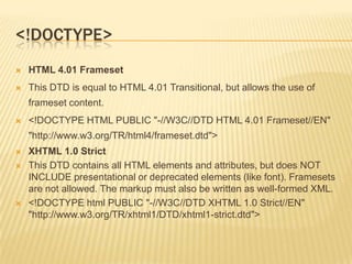 <!DOCTYPE>


HTML 4.01 Frameset



This DTD is equal to HTML 4.01 Transitional, but allows the use of
frameset content.



<!DOCTYPE HTML PUBLIC "-//W3C//DTD HTML 4.01 Frameset//EN"
"http://www.w3.org/TR/html4/frameset.dtd">






XHTML 1.0 Strict
This DTD contains all HTML elements and attributes, but does NOT
INCLUDE presentational or deprecated elements (like font). Framesets
are not allowed. The markup must also be written as well-formed XML.
<!DOCTYPE html PUBLIC "-//W3C//DTD XHTML 1.0 Strict//EN"
"http://www.w3.org/TR/xhtml1/DTD/xhtml1-strict.dtd">

 