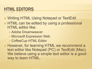 HTML EDITORS
Writing HTML Using Notepad or TextEdit
 HTML can be edited by using a professional
HTML editor like:


Adobe Dreamweaver
 Microsoft Expression Web
 CoffeeCup HTML Editor




However, for learning HTML we recommend a
text editor like Notepad (PC) or TextEdit (Mac).
We believe using a simple text editor is a good
way to learn HTML.

 