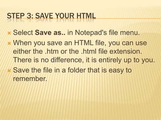 STEP 3: SAVE YOUR HTML
Select Save as.. in Notepad's file menu.
 When you save an HTML file, you can use
either the .htm or the .html file extension.
There is no difference, it is entirely up to you.
 Save the file in a folder that is easy to
remember.


 