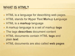 WHAT IS HTML?









HTML is a language for describing web pages.
HTML stands for Hyper Text Markup Language
HTML is a markup language
A markup language is a set of markup tags
The tags describes document content
HTML documents contain HTML tags and
plain text
HTML documents are also called web pages

 