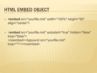 HTML EMBED OBJECT


<embed src="yourfile.mid" width="100%" height="60"
align="center">



<embed src="yourfile.mid" autostart="true" hidden="false"
loop="false">
<noembed><bgsound src="yourfile.mid"
loop="1"></noembed>

 