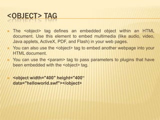 <OBJECT> TAG








The <object> tag defines an embedded object within an HTML
document. Use this element to embed multimedia (like audio, video,
Java applets, ActiveX, PDF, and Flash) in your web pages.
You can also use the <object> tag to embed another webpage into your
HTML document.
You can use the <param> tag to pass parameters to plugins that have
been embedded with the <object> tag.
<object width="400" height="400“
data="helloworld.swf"></object>

 