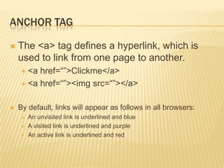 ANCHOR TAG


The <a> tag defines a hyperlink, which is
used to link from one page to another.
 <a

href=“”>Clickme</a>
 <a href=“”><img src=“”></a>


By default, links will appear as follows in all browsers:




An unvisited link is underlined and blue
A visited link is underlined and purple
An active link is underlined and red

 