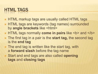 HTML TAGS







HTML markup tags are usually called HTML tags
HTML tags are keywords (tag names) surrounded
by angle brackets like <html>
HTML tags normally come in pairs like <b> and </b>
The first tag in a pair is the start tag, the second tag
is the end tag
The end tag is written like the start tag, with
a forward slash before the tag name
Start and end tags are also called opening
tags and closing tags

 