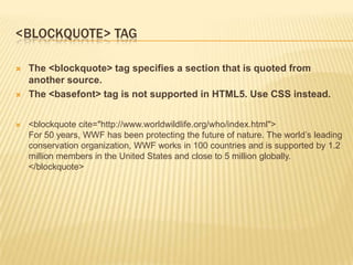 <BLOCKQUOTE> TAG






The <blockquote> tag specifies a section that is quoted from
another source.
The <basefont> tag is not supported in HTML5. Use CSS instead.
<blockquote cite="http://www.worldwildlife.org/who/index.html">
For 50 years, WWF has been protecting the future of nature. The world’s leading
conservation organization, WWF works in 100 countries and is supported by 1.2
million members in the United States and close to 5 million globally.
</blockquote>

 