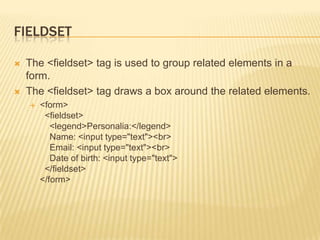 FIELDSET




The <fieldset> tag is used to group related elements in a
form.
The <fieldset> tag draws a box around the related elements.


<form>
<fieldset>
<legend>Personalia:</legend>
Name: <input type="text"><br>
Email: <input type="text"><br>
Date of birth: <input type="text">
</fieldset>
</form>

 