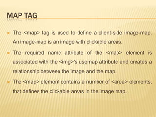 MAP TAG


The <map> tag is used to define a client-side image-map.

An image-map is an image with clickable areas.


The required name attribute of the <map> element is
associated with the <img>'s usemap attribute and creates a

relationship between the image and the map.


The <map> element contains a number of <area> elements,
that defines the clickable areas in the image map.

 