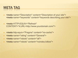 META TAG


<meta name="Description" content="Description of your site">
<meta name="keywords" content="keywords describing your site">



<meta HTTP-EQUIV="Refresh"
CONTENT="4;URL=http://www.yourdomain.com/">



<meta http-equiv="Pragma" content="no-cache">
<meta name="rating" content="General">
<meta name="robots" content="all">
<meta name="robots" content="noindex,follow">





 