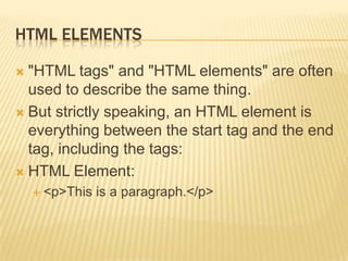 HTML ELEMENTS
"HTML tags" and "HTML elements" are often
used to describe the same thing.
 But strictly speaking, an HTML element is
everything between the start tag and the end
tag, including the tags:
 HTML Element:


 <p>This

is a paragraph.</p>

 