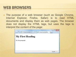 WEB BROWSERS


The purpose of a web browser (such as Google Chrome,
Internet Explorer, Firefox, Safari) is to read HTML
documents and display them as web pages. The browser
does not display the HTML tags, but uses the tags to
interpret the content of the page:

 