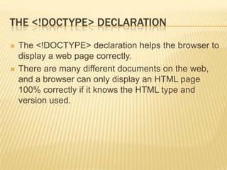 THE <!DOCTYPE> DECLARATION




The <!DOCTYPE> declaration helps the browser to
display a web page correctly.
There are many different documents on the web,
and a browser can only display an HTML page
100% correctly if it knows the HTML type and
version used.

 