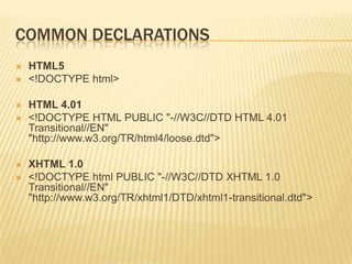 COMMON DECLARATIONS








HTML5
<!DOCTYPE html>
HTML 4.01
<!DOCTYPE HTML PUBLIC "-//W3C//DTD HTML 4.01
Transitional//EN"
"http://www.w3.org/TR/html4/loose.dtd">
XHTML 1.0
<!DOCTYPE html PUBLIC "-//W3C//DTD XHTML 1.0
Transitional//EN"
"http://www.w3.org/TR/xhtml1/DTD/xhtml1-transitional.dtd">

 